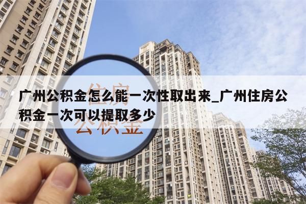 广州公积金怎么能一次性取出来_广州住房公积金一次可以提取多少